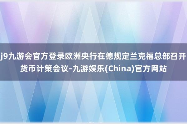 j9九游会官方登录欧洲央行在德规定兰克福总部召开货币计策会议-九游娱乐(China)官方网站