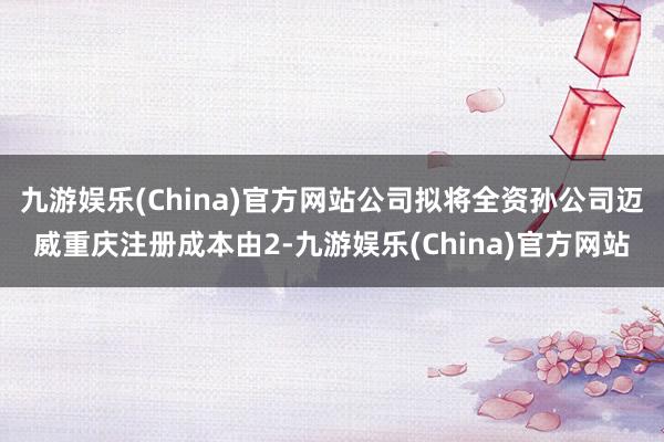 九游娱乐(China)官方网站公司拟将全资孙公司迈威重庆注册成本由2-九游娱乐(China)官方网站