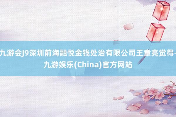 九游会J9深圳前海融悦金钱处治有限公司王章亮觉得-九游娱乐(China)官方网站