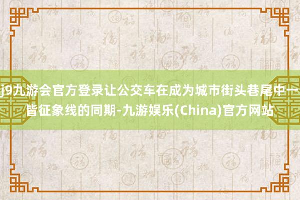 j9九游会官方登录让公交车在成为城市街头巷尾中一皆征象线的同期-九游娱乐(China)官方网站