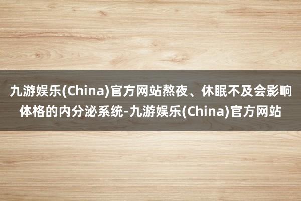 九游娱乐(China)官方网站熬夜、休眠不及会影响体格的内分泌系统-九游娱乐(China)官方网站