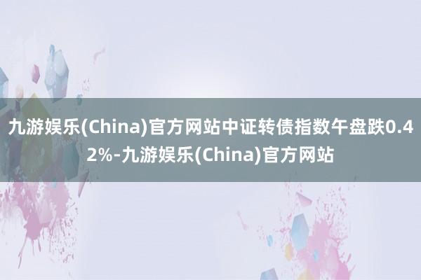 九游娱乐(China)官方网站中证转债指数午盘跌0.42%-九游娱乐(China)官方网站