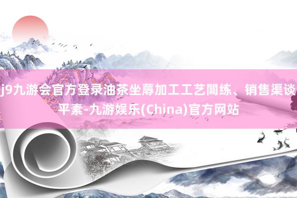 j9九游会官方登录油茶坐蓐加工工艺闇练、销售渠谈平素-九游娱乐(China)官方网站