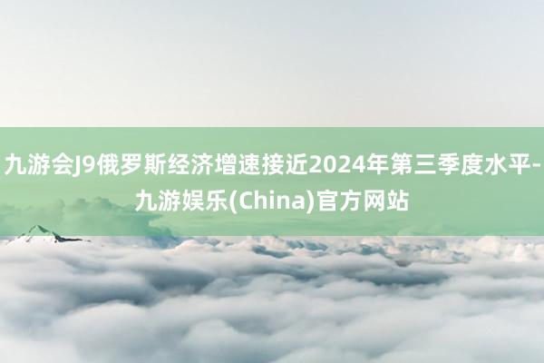 九游会J9俄罗斯经济增速接近2024年第三季度水平-九游娱乐(China)官方网站