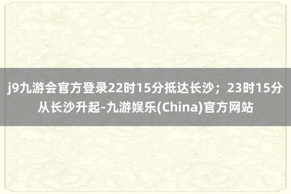 j9九游会官方登录22时15分抵达长沙；23时15分从长沙升起-九游娱乐(China)官方网站