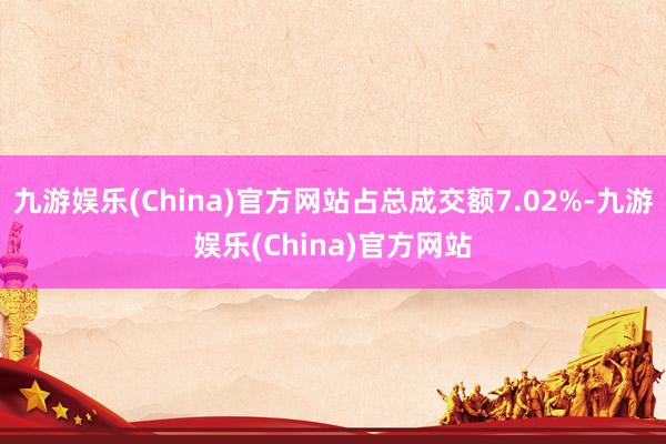 九游娱乐(China)官方网站占总成交额7.02%-九游娱乐(China)官方网站