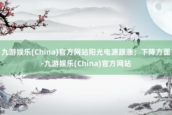 九游娱乐(China)官方网站阳光电源跟涨；下降方面-九游娱乐(China)官方网站