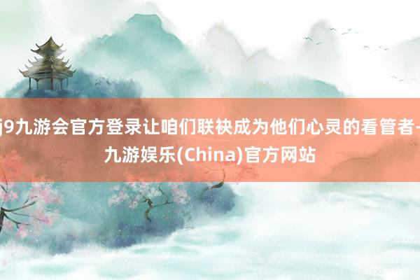 j9九游会官方登录让咱们联袂成为他们心灵的看管者-九游娱乐(China)官方网站