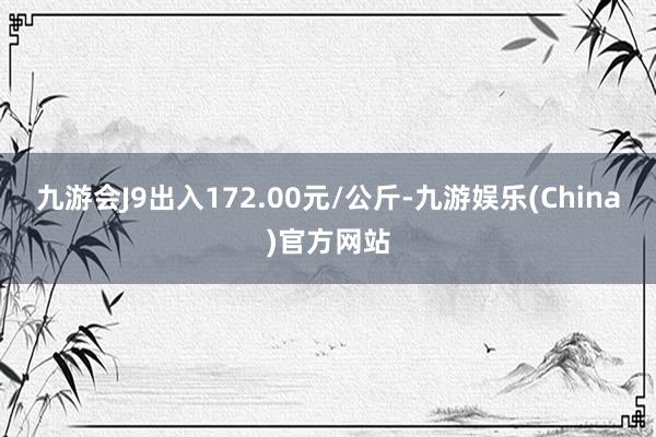 九游会J9出入172.00元/公斤-九游娱乐(China)官方网站