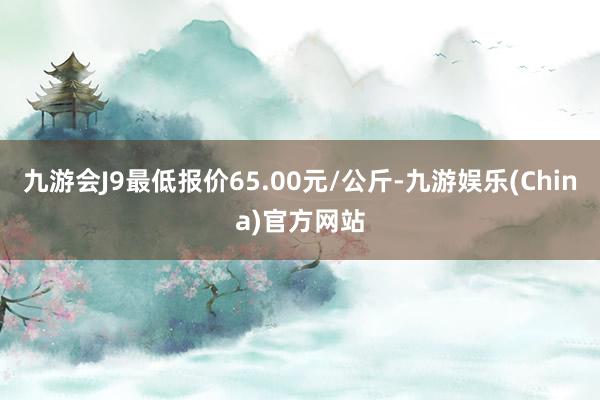 九游会J9最低报价65.00元/公斤-九游娱乐(China)官方网站