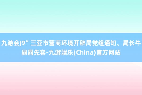 九游会J9”　　三亚市营商环境开辟局党组通知、局长牛晶晶先容-九游娱乐(China)官方网站