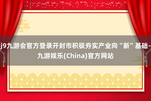 j9九游会官方登录开封市积极夯实产业向“新”基础-九游娱乐(China)官方网站