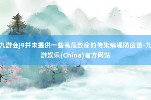 九游会J9并未提供一些高危致命的传染病堤防疫苗-九游娱乐(China)官方网站