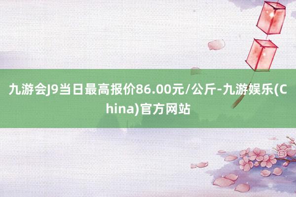 九游会J9当日最高报价86.00元/公斤-九游娱乐(China)官方网站