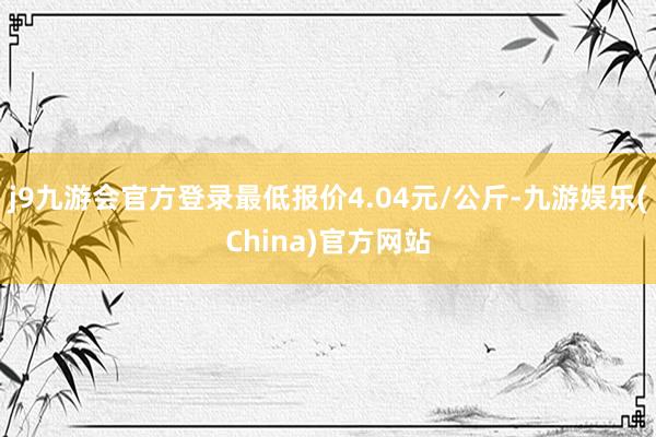 j9九游会官方登录最低报价4.04元/公斤-九游娱乐(China)官方网站