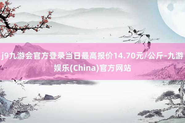 j9九游会官方登录当日最高报价14.70元/公斤-九游娱乐(China)官方网站