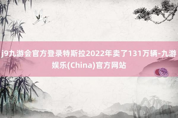 j9九游会官方登录特斯拉2022年卖了131万辆-九游娱乐(China)官方网站