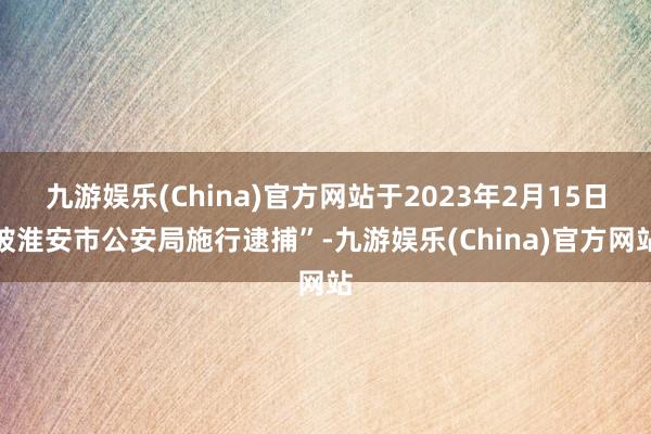 九游娱乐(China)官方网站于2023年2月15日被淮安市公安局施行逮捕”-九游娱乐(China)官方网站