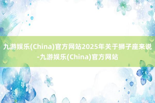 九游娱乐(China)官方网站2025年关于狮子座来说-九游娱乐(China)官方网站