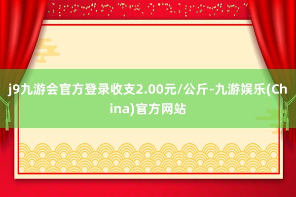 j9九游会官方登录收支2.00元/公斤-九游娱乐(China)官方网站