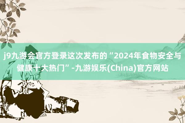 j9九游会官方登录这次发布的“2024年食物安全与健康十大热门”-九游娱乐(China)官方网站