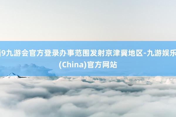 j9九游会官方登录办事范围发射京津冀地区-九游娱乐(China)官方网站