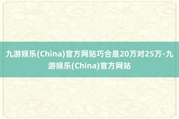 九游娱乐(China)官方网站巧合是20万对25万-九游娱乐(China)官方网站