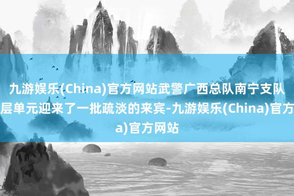 九游娱乐(China)官方网站武警广西总队南宁支队某下层单元迎来了一批疏淡的来宾-九游娱乐(China)官方网站