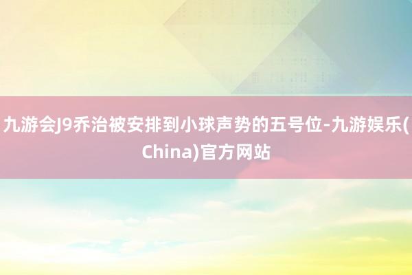 九游会J9乔治被安排到小球声势的五号位-九游娱乐(China)官方网站