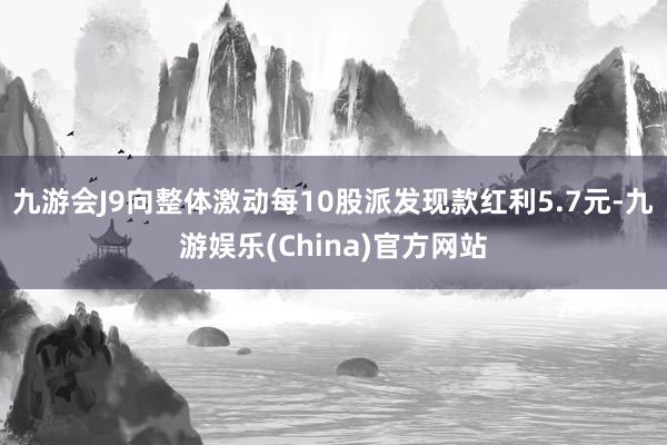 九游会J9向整体激动每10股派发现款红利5.7元-九游娱乐(China)官方网站