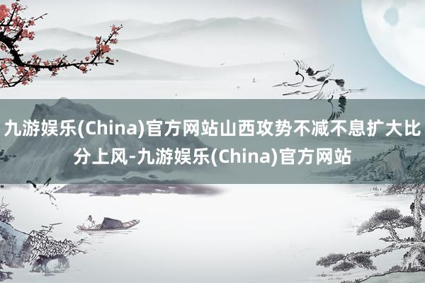 九游娱乐(China)官方网站山西攻势不减不息扩大比分上风-九游娱乐(China)官方网站