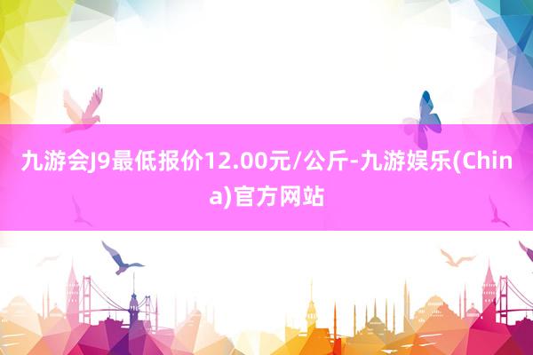 九游会J9最低报价12.00元/公斤-九游娱乐(China)官方网站