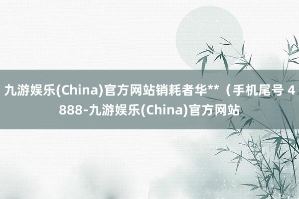 九游娱乐(China)官方网站销耗者华**（手机尾号 4888-九游娱乐(China)官方网站