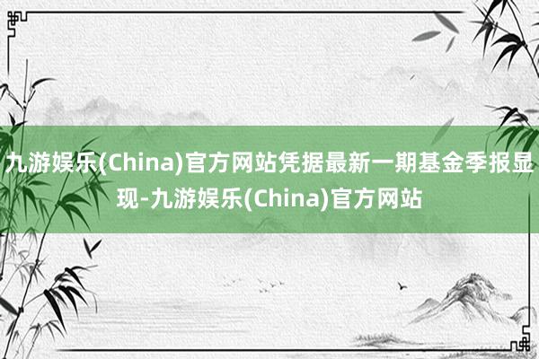 九游娱乐(China)官方网站凭据最新一期基金季报显现-九游娱乐(China)官方网站