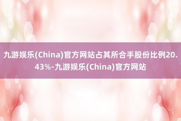 九游娱乐(China)官方网站占其所合手股份比例20.43%-九游娱乐(China)官方网站