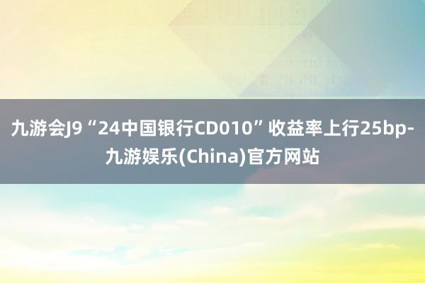 九游会J9“24中国银行CD010”收益率上行25bp-九游娱乐(China)官方网站