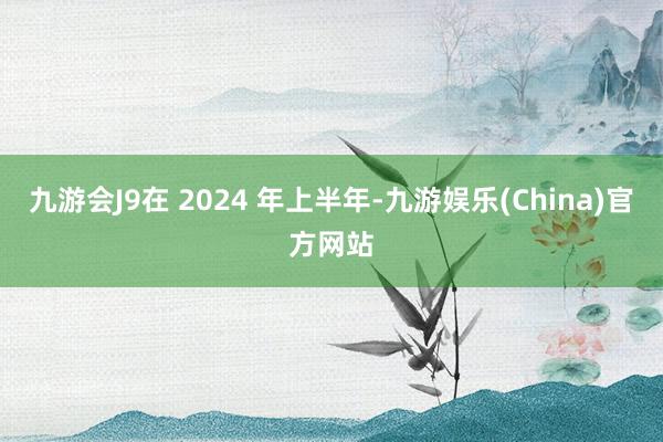 九游会J9在 2024 年上半年-九游娱乐(China)官方网站