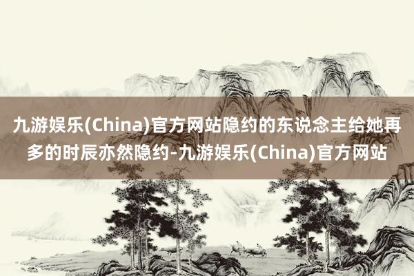 九游娱乐(China)官方网站隐约的东说念主给她再多的时辰亦然隐约-九游娱乐(China)官方网站