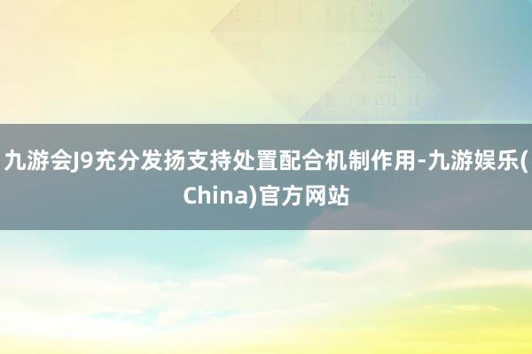 九游会J9充分发扬支持处置配合机制作用-九游娱乐(China)官方网站