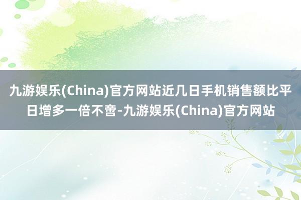 九游娱乐(China)官方网站近几日手机销售额比平日增多一倍不啻-九游娱乐(China)官方网站