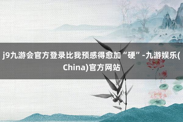 j9九游会官方登录比我预感得愈加“硬”-九游娱乐(China)官方网站