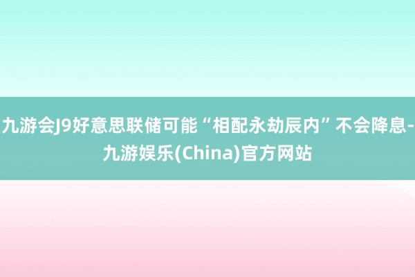 九游会J9好意思联储可能“相配永劫辰内”不会降息-九游娱乐(China)官方网站