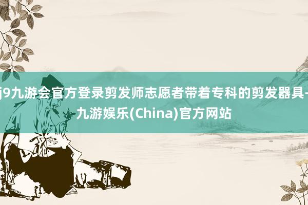 j9九游会官方登录剪发师志愿者带着专科的剪发器具-九游娱乐(China)官方网站