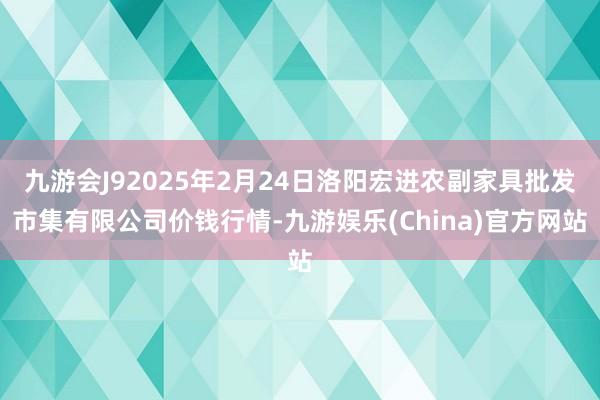 九游会J92025年2月24日洛阳宏进农副家具批发市集有限公司价钱行情-九游娱乐(China)官方网站