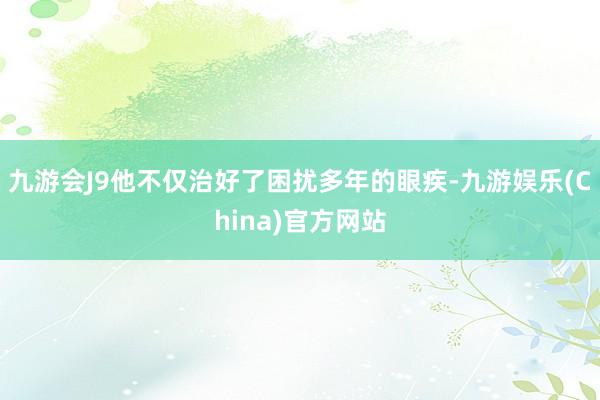 九游会J9他不仅治好了困扰多年的眼疾-九游娱乐(China)官方网站