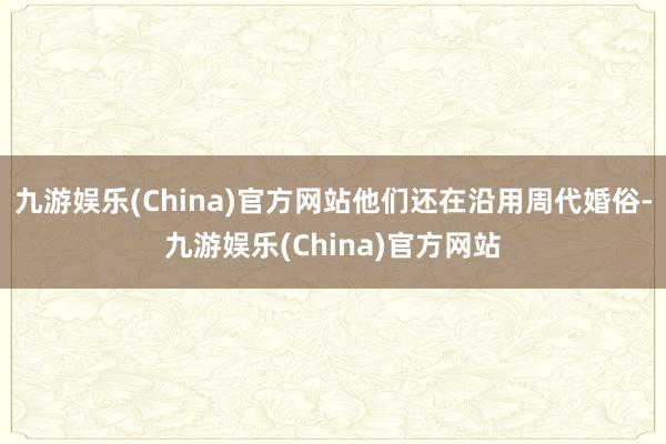 九游娱乐(China)官方网站他们还在沿用周代婚俗-九游娱乐(China)官方网站