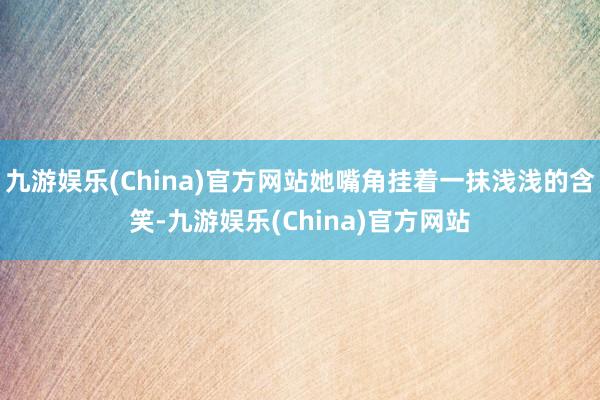 九游娱乐(China)官方网站她嘴角挂着一抹浅浅的含笑-九游娱乐(China)官方网站