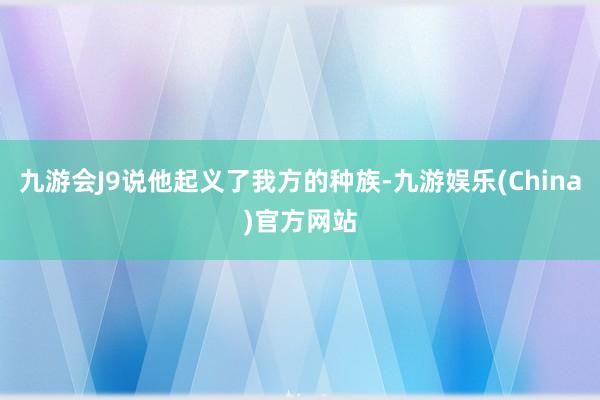 九游会J9说他起义了我方的种族-九游娱乐(China)官方网站