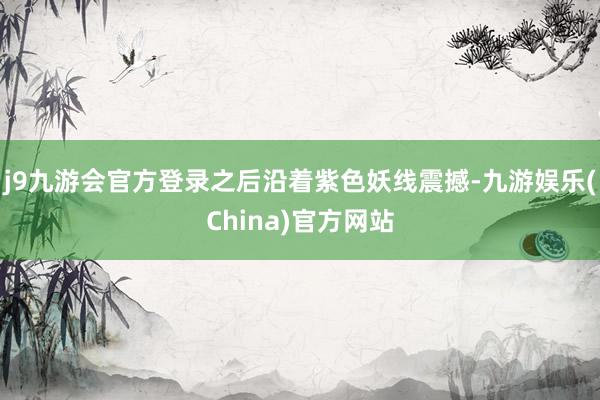 j9九游会官方登录之后沿着紫色妖线震撼-九游娱乐(China)官方网站