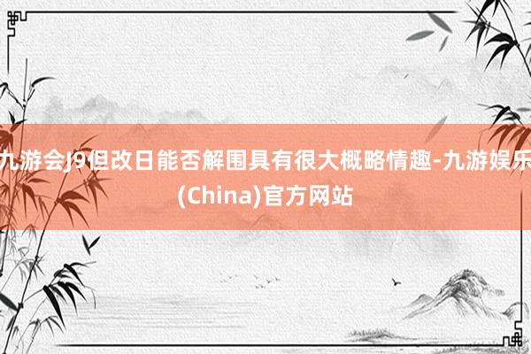 九游会J9但改日能否解围具有很大概略情趣-九游娱乐(China)官方网站